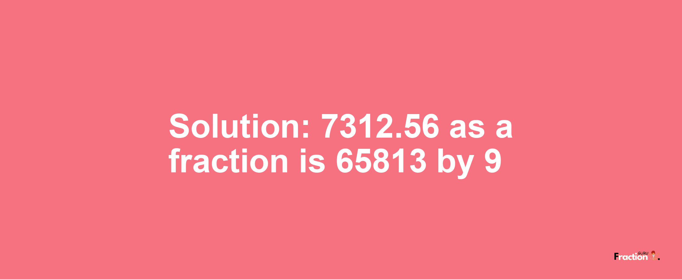 Solution:7312.56 as a fraction is 65813/9